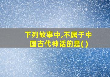 下列故事中,不属于中国古代神话的是( )